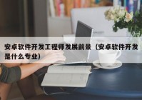 安卓軟件開(kāi)發(fā)工程師發(fā)展前景（安卓軟件開(kāi)發(fā)是什么專業(yè)）