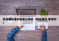高級(jí)網(wǎng)站建設(shè)哪家公司好（網(wǎng)站建設(shè) 哪家好）