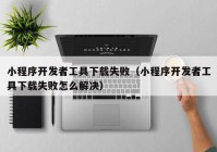 小程序開發(fā)者工具下載失敗（小程序開發(fā)者工具下載失敗怎么解決）